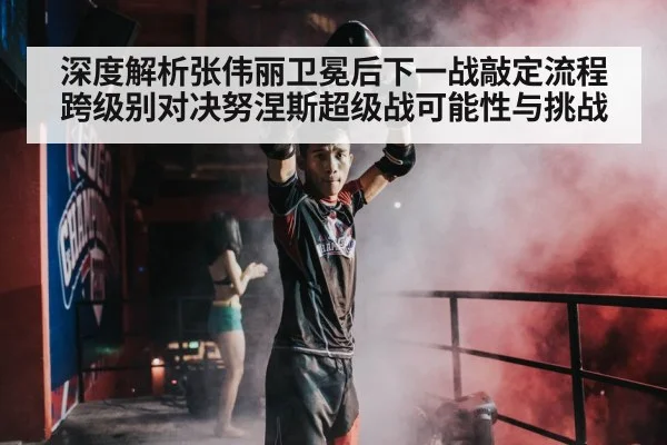 深度解析张伟丽卫冕后下一战敲定流程 跨级别对决努涅斯超级战可能性与挑战